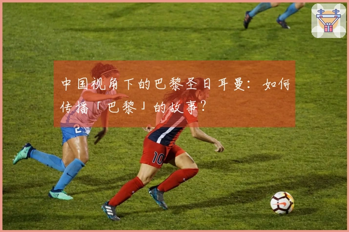 中国视角下的巴黎圣日耳曼：如何传播「巴黎」的故事？