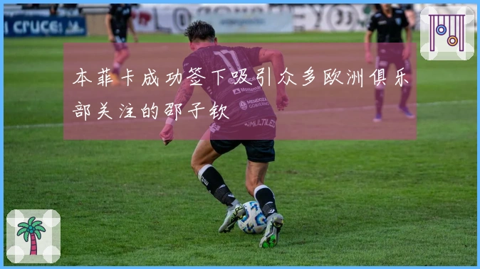 本菲卡成功签下吸引众多欧洲俱乐部关注的邵子钦